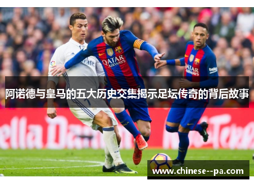阿诺德与皇马的五大历史交集揭示足坛传奇的背后故事 阿诺德与皇马的五大历史交集揭示足坛传奇的背后故事