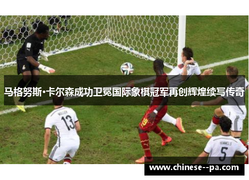 马格努斯·卡尔森成功卫冕国际象棋冠军再创辉煌续写传奇