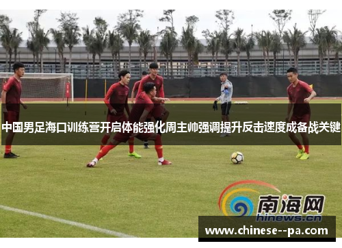 中国男足海口训练营开启体能强化周主帅强调提升反击速度成备战关键