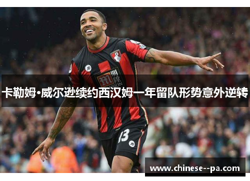 卡勒姆·威尔逊续约西汉姆一年留队形势意外逆转 卡勒姆·威尔逊续约西汉姆一年留队形势意外逆转