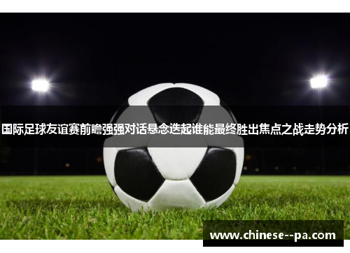 国际足球友谊赛前瞻强强对话悬念迭起谁能最终胜出焦点之战走势分析