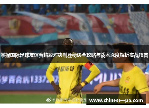 掌握国际足球友谊赛精彩对决制胜秘诀全攻略与战术深度解析实战指南